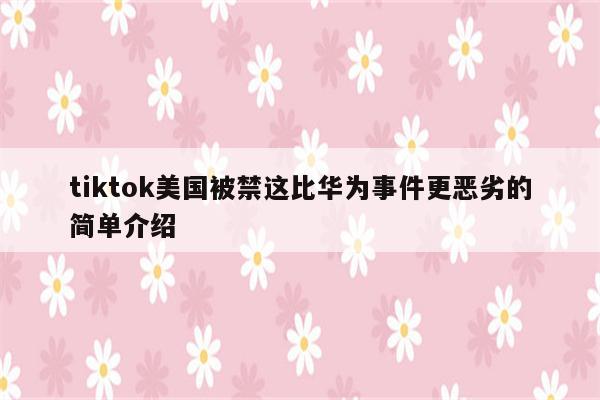 tiktok美国被禁这比华为事件更恶劣的简单介绍