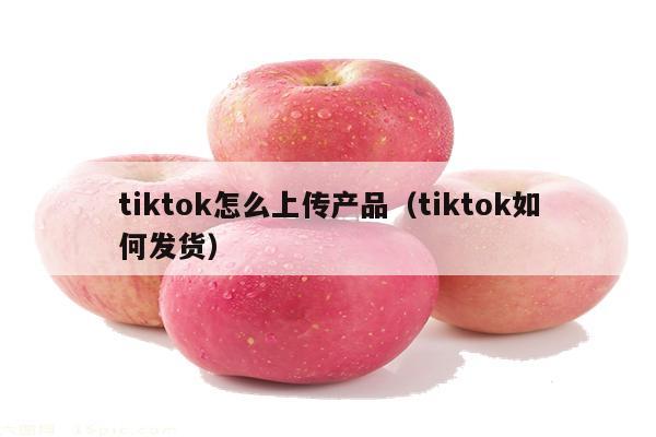 tiktok怎么上传产品（tiktok如何发货）