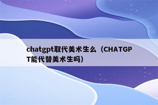 chatgpt取代美术生么（CHATGPT能代替美术生吗）