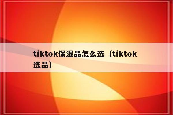 tiktok保湿品怎么选（tiktok 选品）