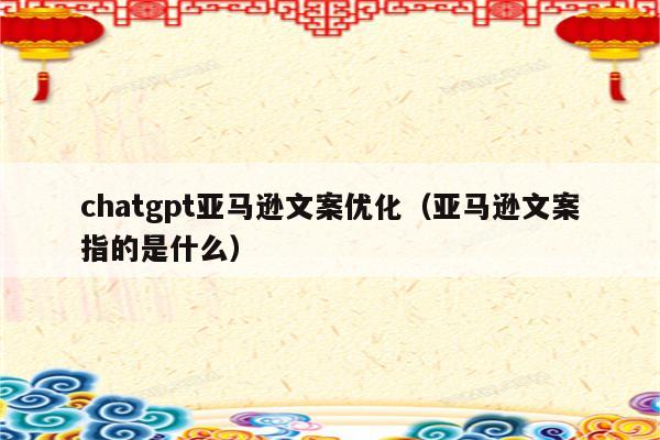 chatgpt亚马逊文案优化（亚马逊文案指的是什么）