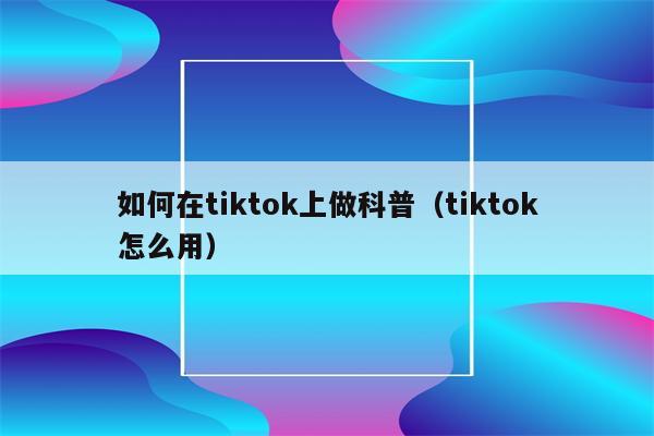 如何在tiktok上做科普（tiktok怎么用）