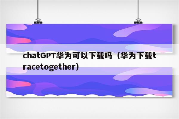 chatGPT华为可以下载吗（华为下载tracetogether）