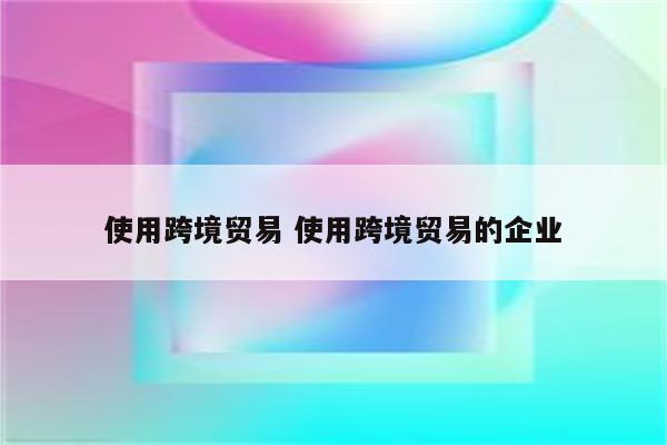 使用跨境贸易 使用跨境贸易的企业