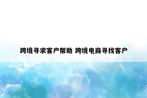 跨境寻求客户帮助 跨境电商寻找客户