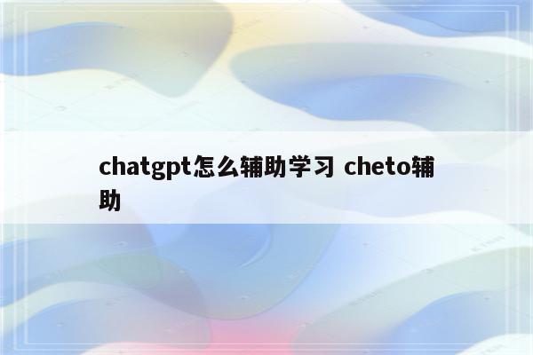 chatgpt怎么辅助学习 cheto辅助