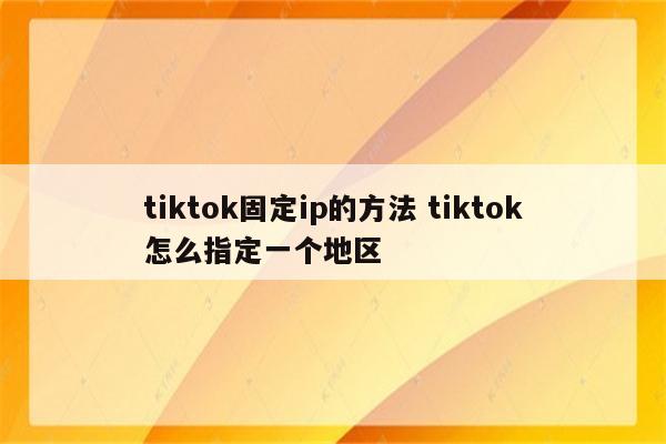 tiktok固定ip的方法 tiktok怎么指定一个地区