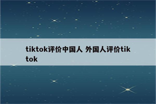 tiktok评价中国人 外国人评价tiktok