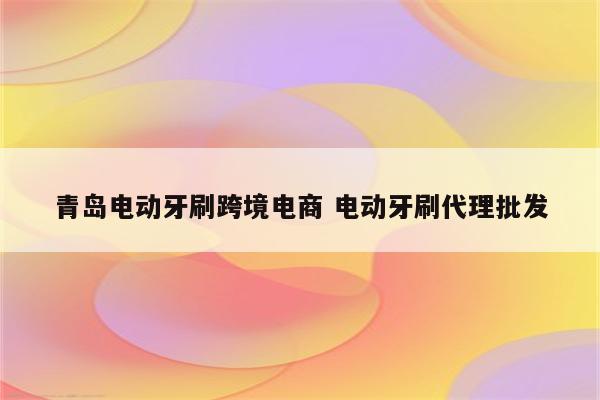 青岛电动牙刷跨境电商 电动牙刷代理批发