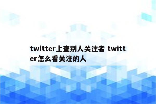 twitter上查别人关注者 twitter怎么看关注的人