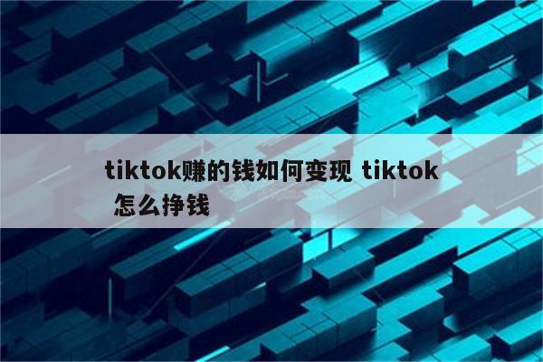 tiktok赚的钱如何变现 tiktok 怎么挣钱