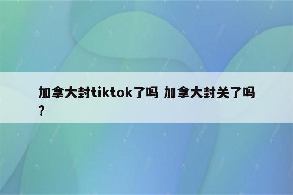 加拿大封tiktok了吗 加拿大封关了吗?