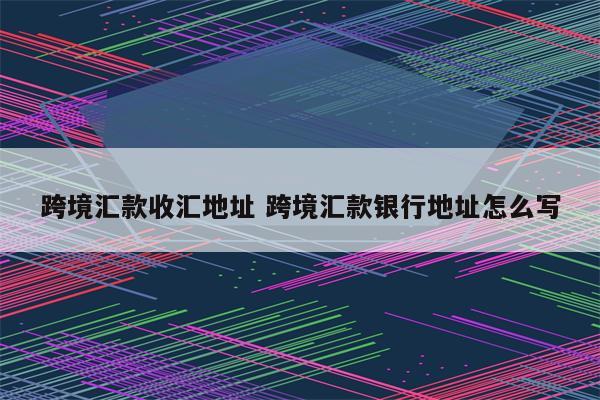 跨境汇款收汇地址 跨境汇款银行地址怎么写