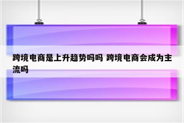 跨境电商是上升趋势吗吗 跨境电商会成为主流吗