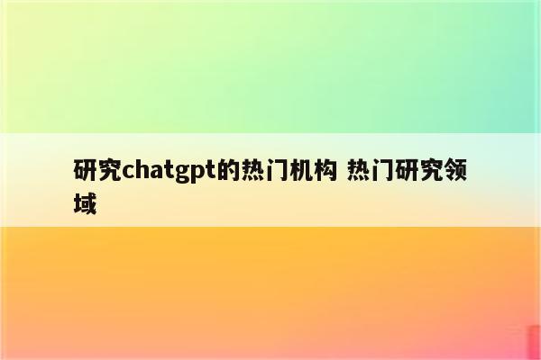 研究chatgpt的热门机构 热门研究领域