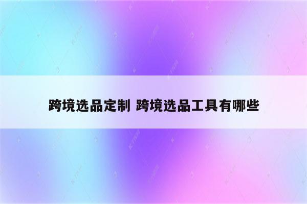 跨境选品定制 跨境选品工具有哪些