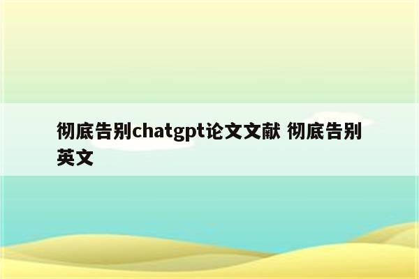 彻底告别chatgpt论文文献 彻底告别英文