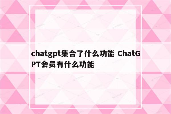 chatgpt集合了什么功能 ChatGPT会员有什么功能