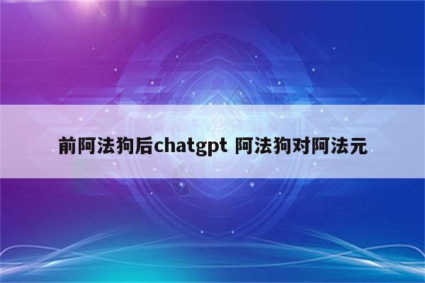 前阿法狗后chatgpt 阿法狗对阿法元