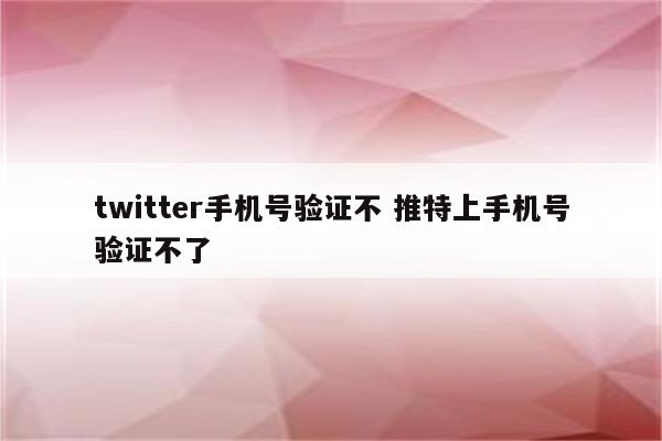 twitter手机号验证不 推特上手机号验证不了