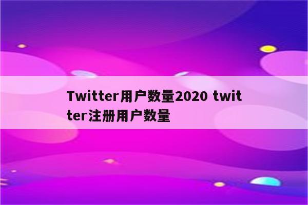 Twitter用户数量2020 twitter注册用户数量