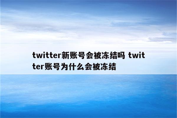 twitter新账号会被冻结吗 twitter账号为什么会被冻结