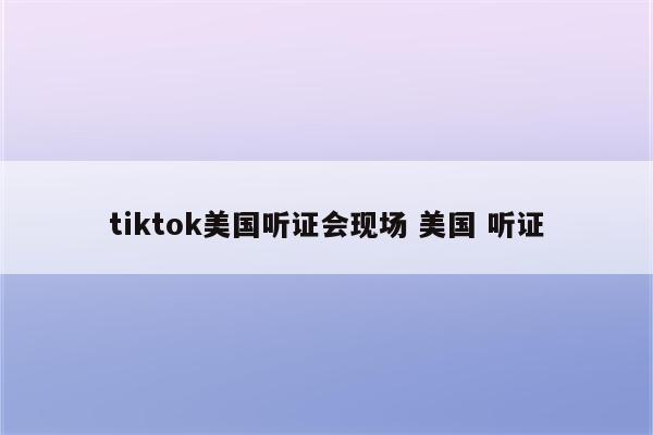 tiktok美国听证会现场 美国 听证