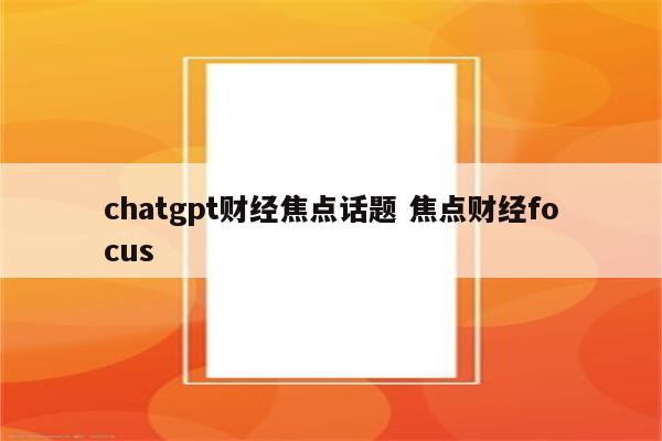 chatgpt财经焦点话题 焦点财经focus