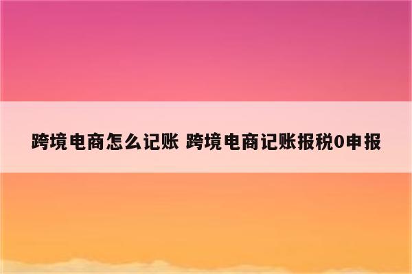 跨境电商怎么记账 跨境电商记账报税0申报