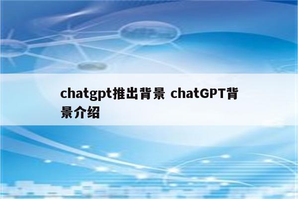 chatgpt推出背景 chatGPT背景介绍