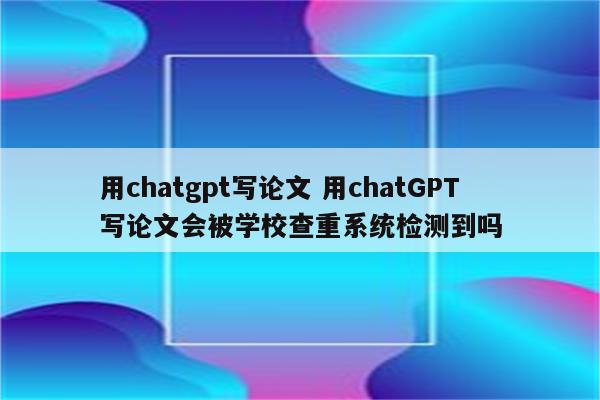 用chatgpt写论文 用chatGPT写论文会被学校查重系统检测到吗