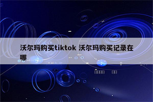 沃尔玛购买tiktok 沃尔玛购买记录在哪