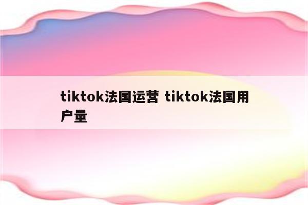 tiktok法国运营 tiktok法国用户量