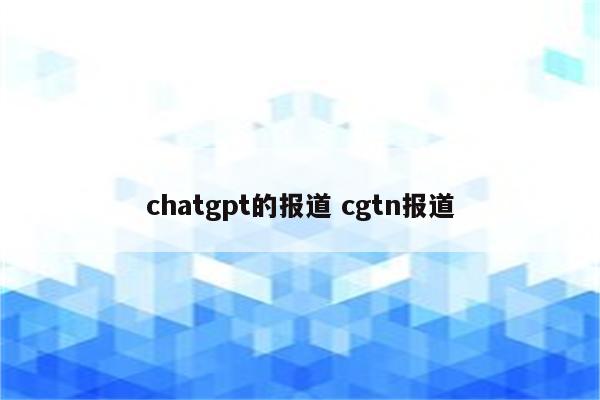 chatgpt的报道 cgtn报道