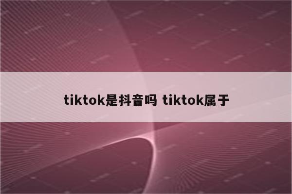 tiktok是抖音吗 tiktok属于