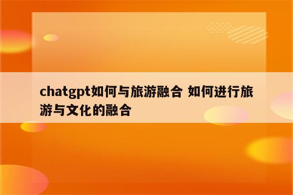 chatgpt如何与旅游融合 如何进行旅游与文化的融合