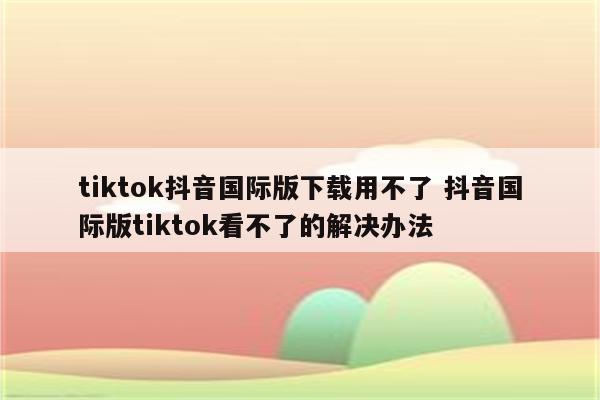 tiktok抖音国际版下载用不了 抖音国际版tiktok看不了的解决办法