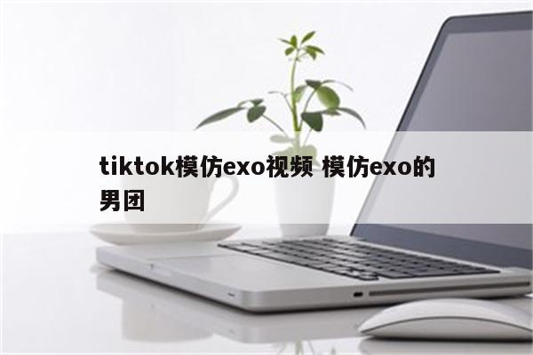 tiktok模仿exo视频 模仿exo的男团