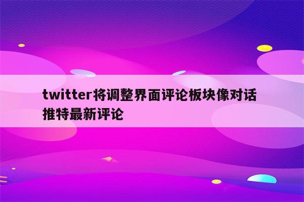 twitter将调整界面评论板块像对话 推特最新评论