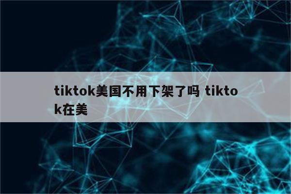 tiktok美国不用下架了吗 tiktok在美