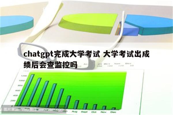 chatgpt完成大学考试 大学考试出成绩后会查监控吗