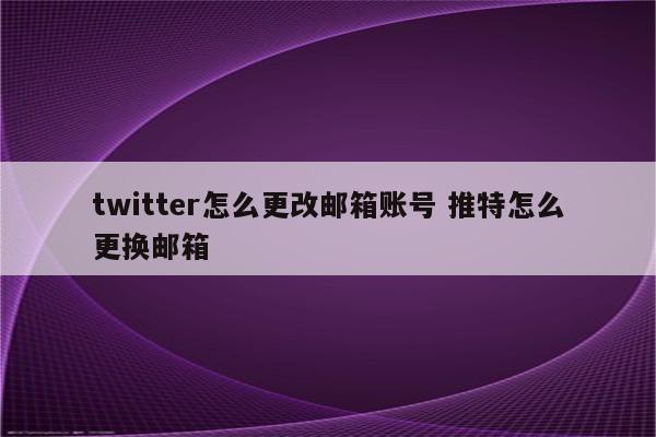 twitter怎么更改邮箱账号 推特怎么更换邮箱