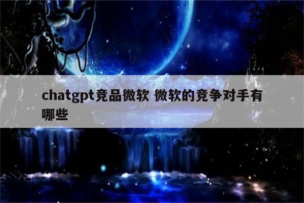 chatgpt竞品微软 微软的竞争对手有哪些