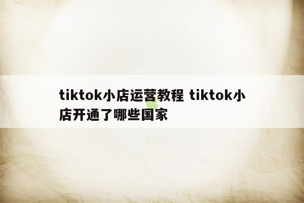 tiktok小店运营教程 tiktok小店开通了哪些国家