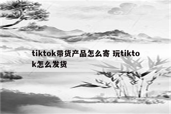 tiktok带货产品怎么寄 玩tiktok怎么发货