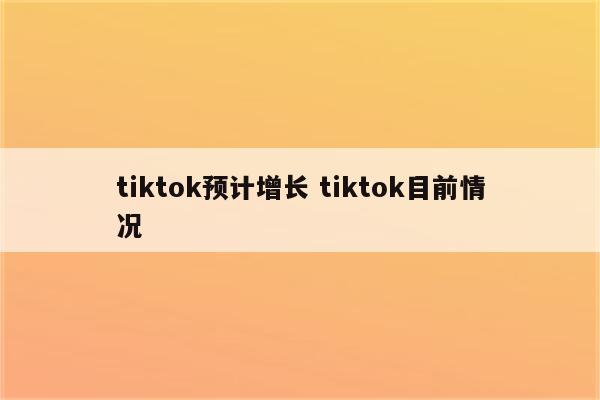 tiktok预计增长 tiktok目前情况