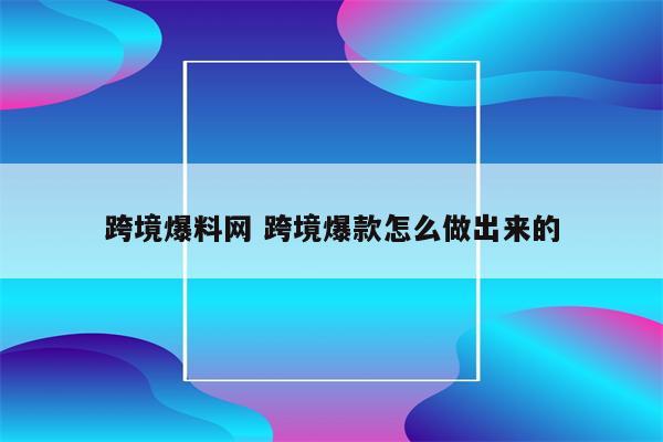 跨境爆料网 跨境爆款怎么做出来的