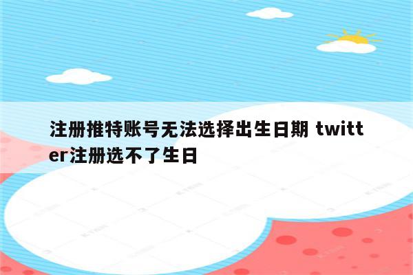 注册推特账号无法选择出生日期 twitter注册选不了生日