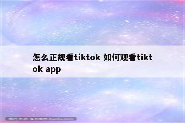 怎么正规看tiktok 如何观看tiktok app