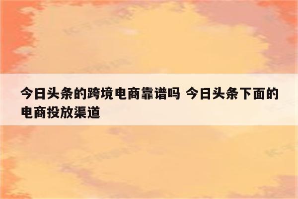 今日头条的跨境电商靠谱吗 今日头条下面的电商投放渠道